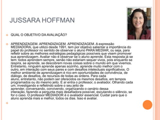 JUSSARA HOFFMAN


QUAL O OBJETIVO DA AVALIAÇÃO?



APRENDIZAGEM. APRENDIZAGEM. APRENDIZAGEM. A expressão
MEDIADORA, que utilizo desde 1991, tem por objetivo salientar a importância do
papel do professor no sentido de observar o aluno PARA MEDIAR, ou seja, para
refletir sobre as melhores estratégias pedagógicas possíveis que visem promover
sua aprendizagem. Avaliar não é observar se o aluno aprende. Esta resposta já se
tem: todos aprendem sempre, senão não estariam sequer vivos, pois enquanto se
respira, se aprende, se descobrem novas coisas sobre o mundo em que vivemos.
Entretanto, ninguém aprende apenas sozinho, aprende muito melhor com o
outro, em interação com seus pares e com desafios intelectuais significativos. O
melhor ambiente de aprendizagem é rico em oportunidades de convivência, de
diálogo, de desafios, de recursos de todas as ordens. Para cada
aluno, entretanto, não podem ser oferecidos os mesmos desafios, em tempos
programados ou do mesmo jeito. E aí entra o professor, o avaliador. Olhando cada
um, investigando e refletindo sobre o seu jeito de
aprender, conversando, convivendo, organizando o cenário dessa
interação, fazendo a pergunta mais desafiadora possível, escutando o silêncio, se
for o caso. O professor MEDIADOR é o avaliador essencial. Cuidar para que o
aluno aprenda mais e melhor, todos os dias. Isso é avaliar.



 
