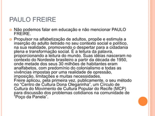 PAULO FREIRE



Não podemos falar em educação e não mencionar PAULO
FREIRE.
Propulsor na alfabetização de adultos, propõe e estimula a
inserção do adulto iletrado no seu contexto social e político,
na sua realidade, promovendo o despertar para a cidadania
plena e transformação social. É a leitura da palavra,
proporcionando a leitura do mundo. Suas idéias nasceram no
contexto do Nordeste brasileiro a partir da década de 1950,
onde metade dos seus 30 milhões de habitantes eram
analfabetos, com predomínio do colonialismo e todas as
vivências impostas por uma realidade de opressão,
imposição, limitações e muitas necessidades.
Freire aplicou, pela primeira vez, publicamente, o seu método
no ―Centro de Cultura Dona Olegarinha‖, um Círculo de
Cultura do Movimento de Cultura Popular do Recife (MCP)
para discussão dos problemas cotidianos na comunidade de
―Poço da Panela‖.

 