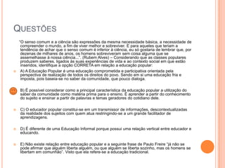 QUESTÕES



―O senso comum e a ciência são expressões da mesma necessidade básica, a necessidade de
compreender o mundo, a fim de viver melhor e sobreviver. E para aqueles que teriam a
tendência de achar que o senso comum é inferior à ciência, eu só gostaria de lembrar que, por
dezenas de milhares de anos, os homens sobreviveram sem coisa alguma que se
assemelhasse à nossa ciência...‖. (Rubem Alves) – Considerando que as classes populares
produzem saberes, ligados às suas experiências de vida e ao contexto social em que estão
inseridos, identifique a opção CORRETA em relação a educação popular:
A) A Educação Popular é uma educação comprometida e participativa orientada pela
perspectiva de realização de todos os direitos do povo. Sendo em si uma educação fria e
imposta, pois baseia-se no saber da comunidade, que pouco dialoga.



B) É possível considerar como a principal característica da educação popular a utilização do
saber da comunidade como matéria prima para o ensino. É aprender a partir do conhecimento
do sujeito e ensinar a partir de palavras e temas geradores do cotidiano dele.



C) O educador popular constitui-se em um transmissor de informações, descontextualizadas
da realidade dos sujeitos com quem atua restringindo-se a um grande facilitador de
aprendizagens.



D) É diferente de uma Educação Informal porque possui uma relação vertical entre educador e
educando.



E) Não existe relação entre educação popular e a seguinte frase de Paulo Freire ―já não se
pode afirmar que alguém liberta alguém, ou que alguém se liberta sozinho, mas os homens se
libertam em comunhão‖. Visto que ela refere-se a educação tradicional.

 