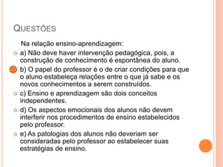 QUESTÕES








Na relação ensino-aprendizagem:
a) Não deve haver intervenção pedagógica, pois, a
construção de conhecimento é espontânea do aluno.
b) O papel do professor é o de criar condições para que
o aluno estabeleça relações entre o que já sabe e os
novos conhecimentos a serem construídos.
c) Ensino e aprendizagem são dois conceitos
independentes.
d) Os aspectos emocionais dos alunos não devem
interferir nos procedimentos de ensino estabelecidos
pelo professor.
e) As patologias dos alunos não deveriam ser
consideradas pelo professor ao estabelecer suas
estratégias de ensino.

 