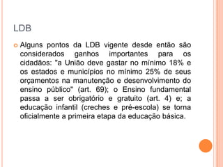 LDB


Alguns pontos da LDB vigente desde então são
considerados ganhos importantes para os
cidadãos: "a União deve gastar no mínimo 18% e
os estados e municípios no mínimo 25% de seus
orçamentos na manutenção e desenvolvimento do
ensino público" (art. 69); o Ensino fundamental
passa a ser obrigatório e gratuito (art. 4) e; a
educação infantil (creches e pré-escola) se torna
oficialmente a primeira etapa da educação básica.

 