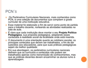 PCN´S










Os Parâmetros Curriculares Nacionais, mais conhecidos como
PCN, é uma coleção de documentos que compõem a grade
curricular de uma instituição educativa.
Esse material foi elaborado a fim de servir como ponto de partida
para o trabalho docente, norteando as atividades realizadas na
sala de aula.
É claro que cada instituição deve montar o seu Projeto Político
Pedagógico, sua proposta pedagógica, adaptando esses
conteúdos à realidade social da localidade onde está inserida.
O documento é uma orientação quanto ao cotidiano escolar, os
principais conteúdos que devem ser trabalhados, a fim de dar
subsídios aos educadores, para que suas práticas pedagógicas
sejam da melhor qualidade.
Em sua abordagem, os parâmetros curriculares nacionais
definem que os currículos e conteúdos não podem ser
trabalhados apenas como transmissão de conhecimentos, mas
que as práticas docentes devem encaminhar os alunos rumo à
aprendizagem.

 