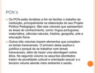 PCN´S




Os PCN estão divididos a fim de facilitar o trabalho da
instituição, principalmente na elaboração do seu Projeto
Político Pedagógico. São seis volumes que apresentam
as áreas do conhecimento, como: língua portuguesa,
matemática, ciências naturais, história, geografia, arte e
educação física.
Outros três volumes trazem elementos que compõem
os temas transversais. O primeiro deles explica e
justifica o porquê de se trabalhar com temas
transversais, além de trazer uma abordagem sobre
ética. No segundo volume os assuntos abordados
tratam de pluralidade cultural e orientação sexual; e o
terceiro volume aborda meio ambiente e saúde.

 