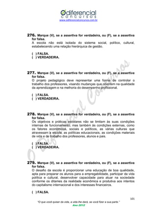 www.odiferencialconcursos.com.br

276. Marque (V), se a assertiva for verdadeira, ou (F), se a assertiva
for falsa.
A escola não está isolada do sistema social, político, cultural,
estabelecendo uma relação hierárquica de gestão.
( ) FALSA.
( ) VERDADEIRA.

277. Marque (V), se a assertiva for verdadeira, ou (F), se a assertiva
for falsa.
O projeto pedagógico deve representar uma forma de controlar o
trabalho dos professores, visando mudanças que orientem na qualidade
da aprendizagem e na melhoria do desempenho profissional.
( ) FALSA.
( ) VERDADEIRA.

278. Marque (V), se a assertiva for verdadeira, ou (F), se a assertiva
for falsa.
Os objetivos e práticas escolares não se limitam às suas condições
internas de funcionamento, mas também às condições externas, como
os fatores econômicos, sociais e políticos, as várias culturas que
atravessam a escola, as políticas educacionais, as condições materiais
de vida e de trabalho dos professores, alunos e pais.
( ) FALSA.
( ) VERDADEIRA.

279. Marque (V), se a assertiva for verdadeira, ou (F), se a assertiva
for falsa.
O desafio da escola é proporcionar uma educação de boa qualidade,
apta para preparar os alunos para a empregabilidade, participar da vida
política e cultural, desenvolver capacidade para atuar na sociedade
conforme os ditames da realidade econômica e produtiva aos intentos
do capitalismo internacional e dos interesses financeiros.
( ) FALSA.
101
“O que você quiser da vida, a vida lhe dará, se você fizer a sua parte.”
Ano 2012

 