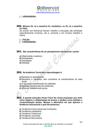 www.odiferencialconcursos.com.br

( ) VERDADEIRA.

280. Marque (V), se a assertiva for verdadeira, ou (F), se a assertiva
for falsa.
De acordo com Demerval Saviani, trabalho e educação são atividades
especificamente humanas, isto é, somente o ser humano trabalha e
educa.
( ) FALSA.
( ) VERDADEIRA.

281. São características de um planejamento educacional, exceto:
a) Objetividade e realismo;
b) Flexibilidade;
c) Estratégias;
d) Utilidade.

282. Na tendência Tecnicista a aprendizagem é:
a) Baseada no desempenho;
b) Receptiva e mecânica, sem considerar as características de cada
idade;
c) A aquisição e modificação da realidade;
d) Baseada na resolução de problemas;
e) Informal, realizada pelo grupo.

283. O grande educador Paulo Freire fez várias propostas que tinha
como objetivo a alfabetização de jovens e adultos como também a
conscientização destes. Marque a alternativa em que aparece a
tendência educacional a qual ele pertenceu.
a) Tendência Crítica Social dos Conteúdos;
b) Tendência Libertadora;
c) Tendência Tradicional;
d) Tendência Tecnicista;
e) Tendência Renovadora.
102
“O que você quiser da vida, a vida lhe dará, se você fizer a sua parte.”
Ano 2012

 