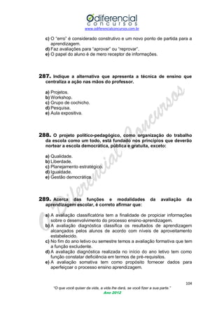 www.odiferencialconcursos.com.br

c) O ―erro‖ é considerado construtivo e um novo ponto de partida para a
aprendizagem.
d) Faz avaliações para ―aprovar‖ ou ―reprovar‖.
e) O papel do aluno é de mero receptor de informações.

287. Indique a alternativa que apresenta a técnica de ensino que
centraliza a ação nas mãos do professor.
a) Projetos.
b) Workshop.
c) Grupo de cochicho.
d) Pesquisa.
e) Aula expositiva.

288. O projeto político-pedagógico, como organização do trabalho
da escola como um todo, está fundado nos princípios que deverão
nortear a escola democrática, pública e gratuita, exceto:
a) Qualidade.
b) Liberdade.
c) Planejamento estratégico.
d) Igualdade.
e) Gestão democrática.

289. Acerca

das funções e modalidades
aprendizagem escolar, é correto afirmar que:

da

avaliação

da

a) A avaliação classificatória tem a finalidade de propiciar informações
sobre o desenvolvimento do processo ensino-aprendizagem.
b) A avaliação diagnóstica classifica os resultados de aprendizagem
alcançados pelos alunos de acordo com níveis de aproveitamento
estabelecido.
c) No fim do ano letivo ou semestre temos a avaliação formativa que tem
a função excludente.
d) A avaliação diagnóstica realizada no início do ano letivo tem como
função constatar deficiência em termos de pré-requisitos.
e) A avaliação somativa tem como propósito fornecer dados para
aperfeiçoar o processo ensino aprendizagem.

104
“O que você quiser da vida, a vida lhe dará, se você fizer a sua parte.”
Ano 2012

 