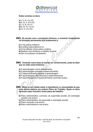 www.odiferencialconcursos.com.br

Estão corretos os itens:
a) I, II, IV, V e VII.
b) II, III, V, VI e VII.
c) I, II, III, IV e V.
d) II, III, IV, V e VI.
e) IV, V, VI e VII.

293. De acordo com a concepção freireana, o momento fundamental
na formação permanente dos professores é:
a) O da prática cotidiana.
b) A prática pela prática em si.
c) O da reflexão crítica sobre a prática.
d) Realizar com eficiência o trabalho docente.
e) Ser um professor competente.

294. Tomando como base as teorias do conhecimento, pode-se dizer
que na visão sócio-histórica:
a) A aprendizagem ocorre naturalmente.
b) A aprendizagem precede o desenvolvimento.
c) O desenvolvimento precede a aprendizagem.
d) A aprendizagem não influencia o desenvolvimento.
e) A aprendizagem e o desenvolvimento caminham juntos.

295. Muito se tem falado sobre a importância e a necessidade de que
cada escola elabore seu próprio Plano de Trabalho. Quais os itens
deveriam estar incluídos nesse plano de trabalho:
a) Plano administrativo, curricular, de supervisão escolar, de orientação
escolar e de ensino.
b) Plano administrativo, de supervisão e orientação escolar.
c) Plano curricular e de ensino.
d) Plano administrativo e de ensino.

106
“O que você quiser da vida, a vida lhe dará, se você fizer a sua parte.”
Ano 2012

 