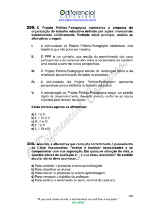 www.odiferencialconcursos.com.br

299. O Projeto Político-Pedagógico representa a proposta de
organização do trabalho educativo definido por ações intencionais
estabelecidas coletivamente. Partindo deste princípio, analise as
afirmativas a seguir:
I.

A estruturação do Projeto Político-Pedagógico estabelece uma
trajetória que não pode ser imposta.

II.

O PPP é um caminho que resulta do envolvimento dos seus
participantes e da compreensão sobre a necessidade de construir
uma escola a partir de novas perspectivas.

III.

O Projeto Político-Pedagógico resulta da construção diária e da
ampliação da participação de todos no processo.

IV.

A estruturação do Projeto Político-Pedagógico
perspectivas para a melhoria do trabalho educativo.

V.

A estruturação do Projeto Político-Pedagógico segue um padrão
rígido de desenvolvimento, devendo evoluir, conforme as regras
impostas pela direção da escola.

apresenta

Estão corretas apenas as afirmativas:
a) I, II e V.
b) I, II, IV e V.
c) II, III e IV.
d) I, II e V.
e) I, II, III e IV.

300. Assinale a alternativa que completa corretamente o pensamento
de Celso Vasconcelos: “Avaliar é localizar necessidades e se
comprometer com sua superação. Em qualquer situação de vida, a
questão básica de avaliação é: - o que estou avaliando? No sentido
escolar ela só deve acontecer...”
a) Para controlar o processo ensino-aprendizagem.
b) Para classificar os alunos.
c) Para intervir no processo de ensino-aprendizagem.
d) Para mensurar o trabalho do professor.
e) Para verificar o rendimento do aluno, no final de cada ano.

108
“O que você quiser da vida, a vida lhe dará, se você fizer a sua parte.”
Ano 2012

 