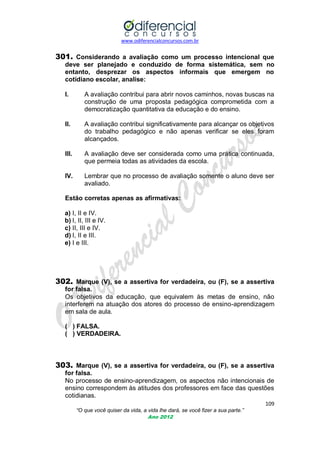 www.odiferencialconcursos.com.br

301. Considerando a avaliação como um processo intencional que
deve ser planejado e conduzido de forma sistemática, sem no
entanto, desprezar os aspectos informais que emergem no
cotidiano escolar, analise:
I.

A avaliação contribui para abrir novos caminhos, novas buscas na
construção de uma proposta pedagógica comprometida com a
democratização quantitativa da educação e do ensino.

II.

A avaliação contribui significativamente para alcançar os objetivos
do trabalho pedagógico e não apenas verificar se eles foram
alcançados.

III.

A avaliação deve ser considerada como uma prática continuada,
que permeia todas as atividades da escola.

IV.

Lembrar que no processo de avaliação somente o aluno deve ser
avaliado.

Estão corretas apenas as afirmativas:
a) I, II e IV.
b) I, II, III e IV.
c) II, III e IV.
d) I, II e III.
e) I e III.

302. Marque (V), se a assertiva for verdadeira, ou (F), se a assertiva
for falsa.
Os objetivos da educação, que equivalem às metas de ensino, não
interferem na atuação dos atores do processo de ensino-aprendizagem
em sala de aula.
( ) FALSA.
( ) VERDADEIRA.

303. Marque (V), se a assertiva for verdadeira, ou (F), se a assertiva
for falsa.
No processo de ensino-aprendizagem, os aspectos não intencionais de
ensino correspondem às atitudes dos professores em face das questões
cotidianas.
109
“O que você quiser da vida, a vida lhe dará, se você fizer a sua parte.”
Ano 2012

 