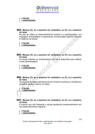www.odiferencialconcursos.com.br

( ) FALSA.
( ) VERDADEIRA.

304. Marque (V), se a assertiva for verdadeira, ou (F), se a assertiva
for falsa.
No que se refere ao desenvolvimento humano e à aprendizagem, em
linguagem antropológica e educacional, humanização significa combate
à violência na escola.
( ) FALSA.
( ) VERDADEIRA.

305. Marque (V), se a assertiva for verdadeira, ou (F), se a assertiva
for falsa.
A criança mobiliza os conhecimentos por ela já adquiridos para realizar
novas aprendizagens.
( ) FALSA.
( ) VERDADEIRA.

306. Marque (V), se a assertiva for verdadeira, ou (F), se a assertiva
for falsa.
O processo de desenvolvimento do ser humano é contínuo e dividido em
períodos, sendo a velhice um deles.
( ) FALSA.
( ) VERDADEIRA.

307. Marque (V), se a assertiva for verdadeira, ou (F), se a assertiva
for falsa.
A criança que não frequenta a escola apresenta comprometimento em
seu desenvolvimento cognitivo.
( ) FALSA.
( ) VERDADEIRA.
110
“O que você quiser da vida, a vida lhe dará, se você fizer a sua parte.”
Ano 2012

 