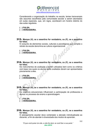 www.odiferencialconcursos.com.br

Considerando a organização do trabalho na escola, temas transversais
são assuntos escolhidos pela comunidade escolar a serem abordados
em aulas especiais, que, em regra, acontecem em horário distinto do
das aulas regulares.
( ) FALSA.
( ) VERDADEIRA.

313. Marque (V), se a assertiva for verdadeira, ou (F), se a assertiva
for falsa.
O conjunto de elementos sociais, culturais e psicológicos que compõe o
retrato da escola denomina-se cultura organizacional.
( ) FALSA.
( ) VERDADEIRA.

314. Marque (V), se a assertiva for verdadeira, ou (F), se a assertiva
for falsa.
Os instrumentos de avaliação a serem utilizados bem como os critérios
com base nos quais os alunos serão avaliados devem ser apresentados
previamente a eles.
( ) FALSA.
( ) VERDADEIRA.

315. Marque (V), se a assertiva for verdadeira, ou (F), se a assertiva
for falsa.
Os objetivos educacionais influenciam a participação de professores e
alunos no processo de ensino e aprendizagem.
( ) FALSA.
( ) VERDADEIRA.

316. Marque (V), se a assertiva for verdadeira, ou (F), se a assertiva
for falsa.
O planejamento escolar deve contemplar a atenção individualizada ao
discente, a fim de atender à diversidade dos modos de aprender.
112
“O que você quiser da vida, a vida lhe dará, se você fizer a sua parte.”
Ano 2012

 