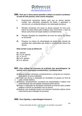 www.odiferencialconcursos.com.br

320. Para que o aluno possa aprender a leitura na escola o professor
na sala de aula precisa, entre outras situações,
I.

Proporcionar momentos diários para que os alunos tenham
contato com diferentes portadores de textos e aprendam a
conviver em um ambiente letrado e de valorização da leitura.

II.

Planejar momentos nos quais os alunos possam ler e/ou ouvir
leitura de textos feitos pelo professor para reconhecer o valor da
leitura como fonte de fruição estética e entretenimento.

III.

Planejar situações de empréstimo de livros do acervo da classe
ou da escola.

IV.

Preparar um roteiro de interpretação de textos lidos através de
questões bem elaboradas que dirijam a compreensão leitora dos
alunos.

Está correto o que se afirma em
a) I, apenas.
b) I, II e III, apenas.
c) I, II, III e IV.
d) II e IV, apenas.
e) I e II, apenas.

321. Para realizar um processo de avaliação das aprendizagens, de
acordo com a concepção construtivista, o professor deve
a) Realizar provas individuais constantemente e corrigi-las em conjunto,
explicitando os erros realizados.
b) Propor aos alunos a realização de atividades em grupos ao final de
cada unidade didática.
c) Realizar, periodicamente, processos de autoavaliação e realizar uma
sistematização das percepções expressas pelos alunos.
d) Propor a realização de atividades individuais ao final de cada unidade
didática e discutir os resultados com os alunos.
e) Realizar uma avaliação inicial e em diversos momentos aplicar outros
instrumentos para avaliação do processo.

322. Para Vigotsky, a aprendizagem humana é
114
“O que você quiser da vida, a vida lhe dará, se você fizer a sua parte.”
Ano 2012

 
