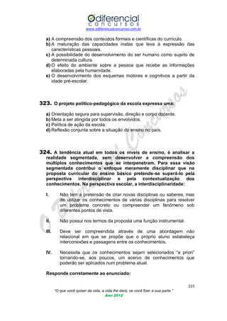 www.odiferencialconcursos.com.br

a) A compreensão dos conteúdos formais e científicas do currículo.
b) A maturação das capacidades inatas que leva à expressão das
características pessoais.
c) A possibilidade do desenvolvimento do ser humano como sujeito de
determinada cultura.
d) O efeito do ambiente sobre a pessoa que recebe as informações
elaboradas pela humanidade.
e) O desenvolvimento dos esquemas motores e cognitivos a partir da
idade pré-escolar.

323. O projeto político-pedagógico da escola expressa uma:
a) Orientação segura para supervisão, direção e corpo docente.
b) Meta a ser atingida por todos os envolvidos.
c) Política de ação da escola.
d) Reflexão conjunta sobre a situação do ensino no país.

324. A tendência atual em todos os níveis de ensino, é analisar a
realidade segmentada, sem desenvolver a compreensão dos
múltiplos conhecimentos que se interpenetram. Para essa visão
segmentada contribui o enfoque meramente disciplinar que na
proposta curricular do ensino básico pretende-se superá-lo pela
perspectiva interdisciplinar e pela contextualização dos
conhecimentos. Na perspectiva escolar, a interdisciplinaridade:
I.

Não tem a pretensão de criar novas disciplinas ou saberes, mas
de utilizar os conhecimentos de várias disciplinas para resolver
um problema concreto ou compreender um fenômeno sob
diferentes pontos de vista.

II.

Não possui nos termos da proposta uma função instrumental.

III.

Deve ser compreendida através de uma abordagem não
relacional em que se propõe que o próprio aluno estabeleça
interconexões e passagens entre os conhecimentos.

IV.

Necessita que os conhecimentos sejam selecionados ―a priori‖
tornando-se, aos poucos, um acervo de conhecimentos que
poderão ser aplicados num problema atual.

Responde corretamente ao enunciado:
115
“O que você quiser da vida, a vida lhe dará, se você fizer a sua parte.”
Ano 2012

 