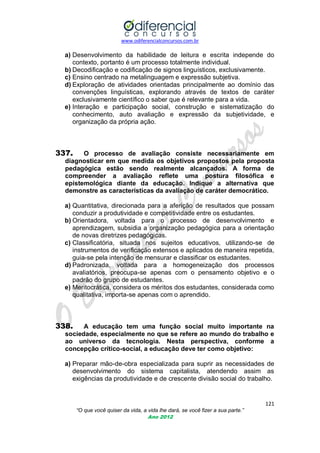 www.odiferencialconcursos.com.br

a) Desenvolvimento da habilidade de leitura e escrita independe do
contexto, portanto é um processo totalmente individual.
b) Decodificação e codificação de signos linguísticos, exclusivamente.
c) Ensino centrado na metalinguagem e expressão subjetiva.
d) Exploração de atividades orientadas principalmente ao domínio das
convenções linguísticas, explorando através de textos de caráter
exclusivamente científico o saber que é relevante para a vida.
e) Interação e participação social, construção e sistematização do
conhecimento, auto avaliação e expressão da subjetividade, e
organização da própria ação.

337.

O processo de avaliação consiste necessariamente em
diagnosticar em que medida os objetivos propostos pela proposta
pedagógica estão sendo realmente alcançados. A forma de
compreender a avaliação reflete uma postura filosófica e
epistemológica diante da educação. Indique a alternativa que
demonstre as características da avaliação de caráter democrático.

a) Quantitativa, direcionada para a aferição de resultados que possam
conduzir a produtividade e competitividade entre os estudantes.
b) Orientadora, voltada para o processo de desenvolvimento e
aprendizagem, subsidia a organização pedagógica para a orientação
de novas diretrizes pedagógicas.
c) Classificatória, situada nos sujeitos educativos, utilizando-se de
instrumentos de verificação extensos e aplicados de maneira repetida,
guia-se pela intenção de mensurar e classificar os estudantes.
d) Padronizada, voltada para a homogeneização dos processos
avaliatórios, preocupa-se apenas com o pensamento objetivo e o
padrão do grupo de estudantes.
e) Meritocrática, considera os méritos dos estudantes, considerada como
qualitativa, importa-se apenas com o aprendido.

338.

A educação tem uma função social muito importante na
sociedade, especialmente no que se refere ao mundo do trabalho e
ao universo da tecnologia. Nesta perspectiva, conforme a
concepção crítico-social, a educação deve ter como objetivo:

a) Preparar mão-de-obra especializada para suprir as necessidades de
desenvolvimento do sistema capitalista, atendendo assim as
exigências da produtividade e de crescente divisão social do trabalho.

121
“O que você quiser da vida, a vida lhe dará, se você fizer a sua parte.”
Ano 2012

 