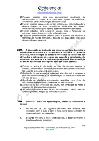 www.odiferencialconcursos.com.br

b) Preparar pessoas para que correspondam docilmente às
necessidades do capital, e ocupem seus lugares na sociedade,
contribuindo para a manutenção da ordem social.
c) Formar pessoas capazes de pensar criticamente, potencializando o
desenvolvimento de suas capacidades intelectuais, emocionais,
culturais e relacionais para o pleno desenvolvimento da sociedade.
d) Formar cidadãos para ocuparem lugares fixos e funcionais na
estrutura hierárquica da produção e da sociedade.
e) Capacitar prioritariamente pessoas para o domínio das técnicas e
tecnologia do mundo do trabalho, dotando-o de capacidade intelectual
de competir com os outros.

339.

A concepção de avaliação que um professor tem determina a
escolha dos instrumentos e procedimentos utilizados no processo
avaliativo. Uma avaliação de caráter democrático se caracteriza por
atividades e estratégias de ensino que respeita a participação do
estudante, sua cultura e a realidade sociocultural. Uma estratégia
de ensino relacionada a esse perfil pode ser assim descrita:

a) Ênfase na aplicação de testes escritos, de natureza objetiva e
extensa, a fim de testar os conhecimentos dos estudantes e classificalos segundo o desempenho apresentado.
b) Realização de exames orais e individuais a fim de medir e comparar o
grau de expressividade e de memorização do conteúdo trabalhado
em sala de aula.
c) Sequência de atividades estruturadas, repetidas, com níveis de
dificuldades progressivos e com ênfase na memorização.
d) Atividades de auto avaliação pelo aluno, com atribuição de notas a
aspectos do seu próprio desempenho.
e) Sucessiva aplicação de exercícios individuais sobre o mesmo assunto
a fim de garantir a fixação do conteúdo estudado.

340.

Sobre as Teorias da Aprendizagem, analise as afirmativas a
seguir:
I.

Os estudos de Lev Vygotsky postulam uma dialética das
interações com o outro e com o meio, como desencadeador do
desenvolvimento sociocognitivo.

II.

Segundo Vygotsky e seus colaboradores, o desenvolvimento é
impulsionado pela linguagem.
122
“O que você quiser da vida, a vida lhe dará, se você fizer a sua parte.”
Ano 2012

 