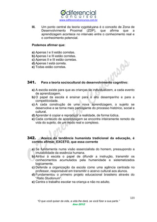 www.odiferencialconcursos.com.br

III.

Um ponto central da teoria vygotskyana é o conceito de Zona de
Desenvolvimento Proximal (ZDP), que afirma que a
aprendizagem acontece no intervalo entre o conhecimento real e
o conhecimento potencial.

Podemos afirmar que:
a) Apenas I e II estão corretas.
b) Apenas I e III estão corretas.
c) Apenas II e III estão corretas.
d) Apenas I está correta.
e) Todas estão corretas.

341.

Para a teoria sociocultural do desenvolvimento cognitivo:

a) A escola existe para que as crianças se individualizem, a cada evento
de aprendizagem.
b) O papel da escola é ensinar para o alto desempenho e para a
competitividade.
c) A cada construção de uma nova aprendizagem, o sujeito se
desenvolve e se torna mais participante do processo histórico, social e
cultural.
d) Aprender é copiar e reproduzir a realidade, de forma lúdica.
e) Cada conteúdo de aprendizagem se encontra inteiramente remoto da
vida do sujeito, de um modo real e complexo.

342.

Acerca da tendência humanista tradicional da educação, é
correto afirmar, EXCETO, que essa corrente

a) Se fundamenta numa visão essencialista do homem, pressupondo a
imutabilidade da essência humana.
b) Atribui à escola o papel de difundir a instrução, transmitir os
conhecimentos acumulados pela humanidade e sistematizados
logicamente.
c) Defende a organização da escola como uma agência centrada no
professor, responsável em transmitir o acervo cultural aos alunos.
d) Fundamentou o primeiro projeto educacional brasileiro através do
―Ratio Studionum‖.
e) Centra o trabalho escolar na criança e não no adulto.

123
“O que você quiser da vida, a vida lhe dará, se você fizer a sua parte.”
Ano 2012

 