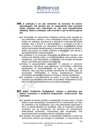 www.odiferencialconcursos.com.br

356. A avaliação é um dos elementos do processo de ensinoaprendizagem. Ela permite que os responsáveis pelo processo
citado analisem e/ou reformulem ou não seus procedimentos
adotados. Sobre a avaliação, está incorreto o que se afirma apenas
em:
a) A diversidade de instrumentos avaliativos precisa estar inserida em
sua sistemática, atender a uma metodologia própria da teoria e da
prática de avaliação educacional e adequá-la à natureza do objeto
avaliado, seja o ensino e a aprendizagem, o currículo, o curso, o
programa, a instituição, etc. Diversificar não é simplesmente adotar
vários instrumentos aleatoriamente, a avaliação é um campo teórico e
prático que possui um caráter metódico e pedagógico que atende a
sal especificidade e intencionalidade.
b) A avaliação é um processo abrangente da existência humana, que
implica uma reflexão crítica, no sentido de captar seus avanços, suas
resistências, suas dificuldades e possibilitar uma tomada de decisão
sobre o que fazer para superar os obstáculos.
c) Avaliar é essencialmente questionar. É observar e promover
experiências educativas que signifiquem provocações intelectuais
significativas no desenvolvimento do aluno, ou seja, na visão
medidora, elas assumem o caráter permanente de mobilização, de
provocação. Professores e alunos questionam-se buscam
informações pertinentes constroem conceitos, resolvem problemas.
d) A avaliação é um instrumento de poder. É um ato finalizador do
processo, que se realiza para obter um resultado. Representa um dos
atos de medir quantitativamente uma prática pedagógica.

357. Sobre Tendências Pedagógicas, marque a alternativa que

melhor caracteriza a tendência progressista “crítico-social” dos
conteúdos:

a) A atuação da escola consiste na preparação do aluno para o mundo
adulto e suas contradições, fornecendo-lhe um instrumental, por meio
de conteúdos e da socialização, para uma participação organizada e
ativa na democratização da sociedade. São os conteúdos culturais
universais que se constituíram em domínios de conhecimento
relativamente autônomos, incorporados pela humanidade, mas
permanentemente reavaliados face às realidades sociais.
b) A atuação da escola consiste na preparação intelectual e moral dos
alunos para assumir sua posição na sociedade. O compromisso da
128
“O que você quiser da vida, a vida lhe dará, se você fizer a sua parte.”
Ano 2012

 