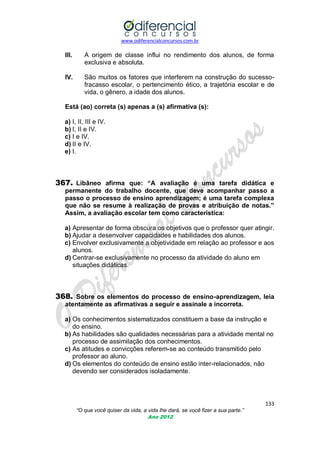 www.odiferencialconcursos.com.br

III.

A origem de classe influi no rendimento dos alunos, de forma
exclusiva e absoluta.

IV.

São muitos os fatores que interferem na construção do sucessofracasso escolar, o pertencimento ético, a trajetória escolar e de
vida, o gênero, a idade dos alunos.

Está (ao) correta (s) apenas a (s) afirmativa (s):
a) I, II, III e IV.
b) I, II e IV.
c) I e IV.
d) II e IV.
e) I.

367. Libâneo afirma que: “A avaliação é uma tarefa didática e
permanente do trabalho docente, que deve acompanhar passo a
passo o processo de ensino aprendizagem; é uma tarefa complexa
que não se resume à realização de provas e atribuição de notas.”
Assim, a avaliação escolar tem como característica:
a) Apresentar de forma obscura os objetivos que o professor quer atingir.
b) Ajudar a desenvolver capacidades e habilidades dos alunos.
c) Envolver exclusivamente a objetividade em relação ao professor e aos
alunos.
d) Centrar-se exclusivamente no processo da atividade do aluno em
situações didáticas.

368. Sobre os elementos do processo de ensino-aprendizagem, leia
atentamente as afirmativas a seguir e assinale a incorreta.
a) Os conhecimentos sistematizados constituem a base da instrução e
do ensino.
b) As habilidades são qualidades necessárias para a atividade mental no
processo de assimilação dos conhecimentos.
c) As atitudes e convicções referem-se ao conteúdo transmitido pelo
professor ao aluno.
d) Os elementos do conteúdo de ensino estão inter-relacionados, não
devendo ser considerados isoladamente.

133
“O que você quiser da vida, a vida lhe dará, se você fizer a sua parte.”
Ano 2012

 