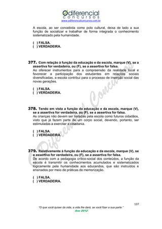 www.odiferencialconcursos.com.br

A escola, ao ser concebida como polo cultural, deixa de lado a sua
função de socializar e trabalhar de forma integrada o conhecimento
sistematizado pela humanidade.
( ) FALSA.
( ) VERDADEIRA.

377. Com relação à função da educação e da escola, marque (V), se a
assertiva for verdadeira, ou (F), se a assertiva for falsa.
Ao oferecer instrumentos para a compreensão da realidade local e
favorecer a participação dos estudantes em relações sociais
diversificadas, a escola contribui para o processo de inserção social das
novas gerações.
( ) FALSA.
( ) VERDADEIRA.

378. Tendo em vista a função da educação e da escola, marque (V),
se a assertiva for verdadeira, ou (F), se a assertiva for falsa.
As crianças não devem ser tratadas pela escola como futuros cidadãos,
visto que já fazem parte de um corpo social, devendo, portanto, ser
estimuladas a exercitar a cidadania.
( ) FALSA.
( ) VERDADEIRA.

379. Relativamente à função da educação e da escola, marque (V), se
a assertiva for verdadeira, ou (F), se a assertiva for falsa.
De acordo com a pedagogia crítico-social dos conteúdos, a função da
escola é transmitir os conhecimentos acumulados e sistematizados
logicamente pela humanidade aos educandos, que são instruídos e
ensinados por meio de práticas de memorização.
( ) FALSA.
( ) VERDADEIRA.

137
“O que você quiser da vida, a vida lhe dará, se você fizer a sua parte.”
Ano 2012

 