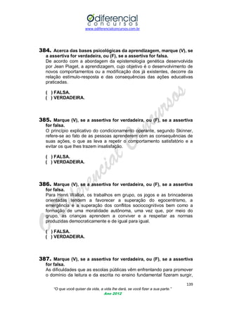 www.odiferencialconcursos.com.br

384. Acerca das bases psicológicas da aprendizagem, marque (V), se
a assertiva for verdadeira, ou (F), se a assertiva for falsa.
De acordo com a abordagem da epistemologia genética desenvolvida
por Jean Piaget, a aprendizagem, cujo objetivo é o desenvolvimento de
novos comportamentos ou a modificação dos já existentes, decorre da
relação estímulo-resposta e das consequências das ações educativas
praticadas.
( ) FALSA.
( ) VERDADEIRA.

385. Marque (V), se a assertiva for verdadeira, ou (F), se a assertiva
for falsa.
O princípio explicativo do condicionamento operante, segundo Skinner,
refere-se ao fato de as pessoas aprenderem com as consequências de
suas ações, o que as leva a repetir o comportamento satisfatório e a
evitar os que lhes trazem insatisfação.
( ) FALSA.
( ) VERDADEIRA.

386. Marque (V), se a assertiva for verdadeira, ou (F), se a assertiva
for falsa.
Para Henri Wallon, os trabalhos em grupo, os jogos e as brincadeiras
orientadas tendem a favorecer a superação do egocentrismo, a
emergência e a superação dos conflitos sociocognitivos bem como a
formação de uma moralidade autônoma, uma vez que, por meio do
grupo, as crianças aprendem a conviver e a respeitar as normas
produzidas democraticamente e de igual para igual.
( ) FALSA.
( ) VERDADEIRA.

387. Marque (V), se a assertiva for verdadeira, ou (F), se a assertiva
for falsa.
As dificuldades que as escolas públicas vêm enfrentando para promover
o domínio da leitura e da escrita no ensino fundamental fizeram surgir,
139
“O que você quiser da vida, a vida lhe dará, se você fizer a sua parte.”
Ano 2012

 