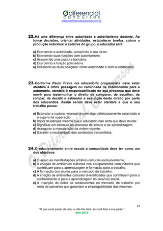 www.odiferencialconcursos.com.br

22. Há uma diferença entre autoridade e autoritarismo docente. Ao
tomar decisões, orientar atividades, estabelecer tarefas, cobrar a
produção individual e coletiva do grupo, o educador está:
a) Exercendo a autoridade, cumprindo o seu dever.
b) Exercendo suas funções com autoritarismo.
c) Assumindo uma postura bancária.
d) Exercendo a função policiadora.
e) Utilizando as duas posições: como autoridade e com autoritarismo.

23. Conforme Paulo Freire o/a educador/a progressista deve estar
atento/a à difícil passagem ou caminhada da heteronomia para a
autonomia, atento/a à responsabilidade de sua presença que deve
servir para testemunhar o direito de comparar, de escolher, de
romper, de decidir e estimular a assunção deste direito por parte
dos educandos. Assim sendo deve estar atento/a a que o seu
trabalho possa:
a) Estimular a ruptura necessária com algo defeituosamente assentado e
à espera de superação.
b) Impor mudanças mesmo que o educando não sinta que deve mudar.
c) Significar um estímulo ao processo de ensino e de aprendizagem.
d) Assegurar a manutenção da ordem vigente.
e) Garantir a neutralidade dos conteúdos transmitidos.

24. O relacionamento entre escola e comunidade deve ter como um
dos objetivos:
a) O apoio as manifestações artístico-culturais exclusivamente.
b) A criação de ambientes culturais nos equipamentos comunitários que
contribuam para a aprendizagem e formação para o trabalho.
c) A formação dos alunos para o mercado de trabalho.
d) A criação de ambientes culturais diversificados que contribuam para o
conhecimento e para a aprendizagem do convívio social.
e) A inserção de todos os adolescentes no mercado de trabalho por
meio de parcerias que garantam a empregabilidade dos mesmos.

14
“O que você quiser da vida, a vida lhe dará, se você fizer a sua parte.”
Ano 2012

 