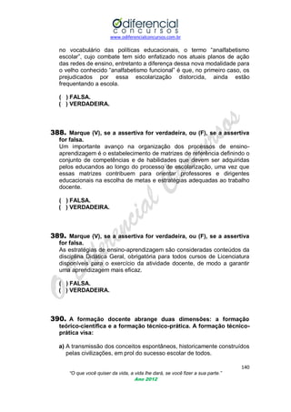 www.odiferencialconcursos.com.br

no vocabulário das políticas educacionais, o termo ―analfabetismo
escolar‖, cujo combate tem sido enfatizado nos atuais planos de ação
das redes de ensino, entretanto a diferença dessa nova modalidade para
o velho conhecido ―analfabetismo funcional‖ é que, no primeiro caso, os
prejudicados por essa escolarização distorcida, ainda estão
frequentando a escola.
( ) FALSA.
( ) VERDADEIRA.

388. Marque (V), se a assertiva for verdadeira, ou (F), se a assertiva
for falsa.
Um importante avanço na organização dos processos de ensinoaprendizagem é o estabelecimento de matrizes de referência definindo o
conjunto de competências e de habilidades que devem ser adquiridas
pelos educandos ao longo do processo de escolarização, uma vez que
essas matrizes contribuem para orientar professores e dirigentes
educacionais na escolha de metas e estratégias adequadas ao trabalho
docente.
( ) FALSA.
( ) VERDADEIRA.

389. Marque (V), se a assertiva for verdadeira, ou (F), se a assertiva
for falsa.
As estratégias de ensino-aprendizagem são consideradas conteúdos da
disciplina Didática Geral, obrigatória para todos cursos de Licenciatura
disponíveis para o exercício da atividade docente, de modo a garantir
uma aprendizagem mais eficaz.
( ) FALSA.
( ) VERDADEIRA.

390. A formação docente abrange duas dimensões: a formação
teórico-científica e a formação técnico-prática. A formação técnicoprática visa:
a) A transmissão dos conceitos espontâneos, historicamente construídos
pelas civilizações, em prol do sucesso escolar de todos.
140
“O que você quiser da vida, a vida lhe dará, se você fizer a sua parte.”
Ano 2012

 