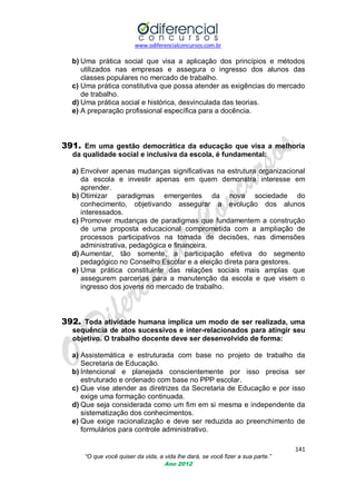 www.odiferencialconcursos.com.br

b) Uma prática social que visa a aplicação dos princípios e métodos
utilizados nas empresas e assegura o ingresso dos alunos das
classes populares no mercado de trabalho.
c) Uma prática constitutiva que possa atender as exigências do mercado
de trabalho.
d) Uma prática social e histórica, desvinculada das teorias.
e) A preparação profissional específica para a docência.

391. Em uma gestão democrática da educação que visa a melhoria
da qualidade social e inclusiva da escola, é fundamental:
a) Envolver apenas mudanças significativas na estrutura organizacional
da escola e investir apenas em quem demonstra interesse em
aprender.
b) Otimizar paradigmas emergentes da nova sociedade do
conhecimento, objetivando assegurar a evolução dos alunos
interessados.
c) Promover mudanças de paradigmas que fundamentem a construção
de uma proposta educacional comprometida com a ampliação de
processos participativos na tomada de decisões, nas dimensões
administrativa, pedagógica e financeira.
d) Aumentar, tão somente, a participação efetiva do segmento
pedagógico no Conselho Escolar e a eleição direta para gestores.
e) Uma prática constituinte das relações sociais mais amplas que
assegurem parcerias para a manutenção da escola e que visem o
ingresso dos jovens no mercado de trabalho.

392. Toda atividade humana implica um modo de ser realizada, uma
sequência de atos sucessivos e inter-relacionados para atingir seu
objetivo. O trabalho docente deve ser desenvolvido de forma:
a) Assistemática e estruturada com base no projeto de trabalho da
Secretaria de Educação.
b) Intencional e planejada conscientemente por isso precisa ser
estruturado e ordenado com base no PPP escolar.
c) Que vise atender as diretrizes da Secretaria de Educação e por isso
exige uma formação continuada.
d) Que seja considerada como um fim em si mesma e independente da
sistematização dos conhecimentos.
e) Que exige racionalização e deve ser reduzida ao preenchimento de
formulários para controle administrativo.
141
“O que você quiser da vida, a vida lhe dará, se você fizer a sua parte.”
Ano 2012

 
