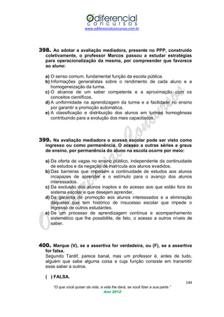 www.odiferencialconcursos.com.br

398. Ao adotar a avaliação mediadora, presente no PPP, construído
coletivamente, o professor Marcos passou a estudar estratégias
para operacionalização da mesma, por compreender que favorece
ao aluno:
a) O senso comum, fundamental função da escola pública.
b) Informações generalistas sobre o rendimento de cada aluno e a
homogeneização da turma.
c) O alcance de um saber competente e a aproximação com os
conceitos científicos.
d) A uniformidade na aprendizagem da turma e a facilidade no ensino
por garantir a promoção automática.
e) A classificação e distribuição dos alunos em turmas homogêneas
contribuindo para a evolução dos mais capacitados.

399. Na avaliação mediadora o acesso escolar pode ser visto como
ingresso ou como permanência. O acesso a outras séries e graus
de ensino, por permanência do aluno na escola ocorre por meio:
a) Da oferta de vagas no ensino público, independente da continuidade
de estudos e da negação de matrícula aos alunos evadidos.
b) Das barreiras que impedem a continuidade de estudos aos alunos
incapazes de aprender e o estímulo para o avanço dos alunos
interessados.
c) Da exclusão dos alunos inaptos e do acesso aos que estão fora do
sistema escolar e que desejam aprender.
d) Da garantia de promoção aos alunos interessados e a eliminação
daqueles que tem histórico de insucesso escolar que impede o
ingresso de outros estudantes.
e) De um processo de aprendizagem contínua e acompanhamento
sistemático que lhe possibilite, de fato, o acesso a outros níveis de
saber.

400. Marque (V), se a assertiva for verdadeira, ou (F), se a assertiva
for falsa.
Segundo Tardif, parece banal, mas um professor é, antes de tudo,
alguém que sabe alguma coisa e cuja função consiste em transmitir
esse saber a outros.
( ) FALSA.
144
“O que você quiser da vida, a vida lhe dará, se você fizer a sua parte.”
Ano 2012

 
