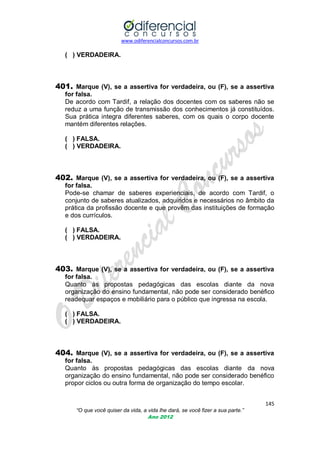 www.odiferencialconcursos.com.br

( ) VERDADEIRA.

401. Marque (V), se a assertiva for verdadeira, ou (F), se a assertiva
for falsa.
De acordo com Tardif, a relação dos docentes com os saberes não se
reduz a uma função de transmissão dos conhecimentos já constituídos.
Sua prática integra diferentes saberes, com os quais o corpo docente
mantém diferentes relações.
( ) FALSA.
( ) VERDADEIRA.

402. Marque (V), se a assertiva for verdadeira, ou (F), se a assertiva
for falsa.
Pode-se chamar de saberes experienciais, de acordo com Tardif, o
conjunto de saberes atualizados, adquiridos e necessários no âmbito da
prática da profissão docente e que provêm das instituições de formação
e dos currículos.
( ) FALSA.
( ) VERDADEIRA.

403. Marque (V), se a assertiva for verdadeira, ou (F), se a assertiva
for falsa.
Quanto às propostas pedagógicas das escolas diante da nova
organização do ensino fundamental, não pode ser considerado benéfico
readequar espaços e mobiliário para o público que ingressa na escola.
( ) FALSA.
( ) VERDADEIRA.

404. Marque (V), se a assertiva for verdadeira, ou (F), se a assertiva
for falsa.
Quanto às propostas pedagógicas das escolas diante da nova
organização do ensino fundamental, não pode ser considerado benéfico
propor ciclos ou outra forma de organização do tempo escolar.
145
“O que você quiser da vida, a vida lhe dará, se você fizer a sua parte.”
Ano 2012

 
