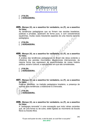 www.odiferencialconcursos.com.br

( ) FALSA.
( ) VERDADEIRA.

405. Marque (V), se a assertiva for verdadeira, ou (F), se a assertiva
for falsa.
As tendências pedagógicas que se firmam nas escolas brasileiras,
públicas e privadas, aparecem de forma pura, e com características
equânimes, muitas vezes mesclando aspectos de uma mesma corrente
pedagógica.
( ) FALSA.
( ) VERDADEIRA.

406. Marque (V), se a assertiva for verdadeira, ou (F), se a assertiva
for falsa.
A análise das tendências pedagógicas no Brasil não deixa evidente a
influência dos grandes movimentos educacionais internacionais, da
mesma forma que expressam as especificidades de nossa história
política, social e cultural, a cada período em que são consideradas.
( ) FALSA.
( ) VERDADEIRA.

407. Marque (V), se a assertiva for verdadeira, ou (F), se a assertiva
for falsa.
Pode-se identificar, na tradição pedagógica brasileira, a presença de
apenas duas tendências: a tradicional e a renovada.
( ) FALSA.
( ) VERDADEIRA.

408. Marque (V), se a assertiva for verdadeira, ou (F), se a assertiva
for falsa.
A ―pedagogia renovada‖ é uma concepção que inclui várias correntes
que, de uma forma ou de outra, estão ligadas ao movimento da Escola
Nova ou Escola Ativa.
146
“O que você quiser da vida, a vida lhe dará, se você fizer a sua parte.”
Ano 2012

 