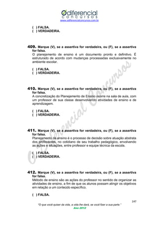 www.odiferencialconcursos.com.br

( ) FALSA.
( ) VERDADEIRA.

409. Marque (V), se a assertiva for verdadeira, ou (F), se a assertiva
for falsa.
O planejamento de ensino é um documento pronto e definitivo. É
estruturado de acordo com mudanças processadas exclusivamente no
ambiente escolar.
( ) FALSA.
( ) VERDADEIRA.

410. Marque (V), se a assertiva for verdadeira, ou (F), se a assertiva
for falsa.
A concretização do Planejamento de Ensino ocorre na sala de aula, com
um professor de sua classe desenvolvendo atividades de ensino e de
aprendizagem.
( ) FALSA.
( ) VERDADEIRA.

411. Marque (V), se a assertiva for verdadeira, ou (F), se a assertiva
for falsa.
Planejamento de ensino é o processo de decisão sobre atuação abstrata
dos professores, no cotidiano de seu trabalho pedagógico, envolvendo
as ações e situações, entre professor e equipe técnica da escola.
( ) FALSA.
( ) VERDADEIRA.

412. Marque (V), se a assertiva for verdadeira, ou (F), se a assertiva
for falsa.
Método de ensino são as ações do professor no sentido de organizar as
atividades de ensino, a fim de que os alunos possam atingir os objetivos
em relação a um conteúdo específico.
( ) FALSA.
147
“O que você quiser da vida, a vida lhe dará, se você fizer a sua parte.”
Ano 2012

 