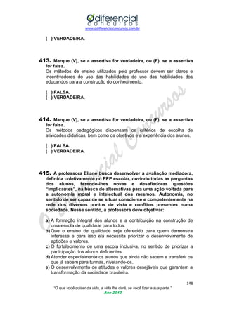 www.odiferencialconcursos.com.br

( ) VERDADEIRA.

413. Marque (V), se a assertiva for verdadeira, ou (F), se a assertiva
for falsa.
Os métodos de ensino utilizados pelo professor devem ser claros e
incentivadores do uso das habilidades do uso das habilidades dos
educandos para a construção do conhecimento.
( ) FALSA.
( ) VERDADEIRA.

414. Marque (V), se a assertiva for verdadeira, ou (F), se a assertiva
for falsa.
Os métodos pedagógicos dispensam os critérios de escolha de
atividades didáticas, bem como os objetivos e a experiência dos alunos.
( ) FALSA.
( ) VERDADEIRA.

415. A professora Eliane busca desenvolver a avaliação mediadora,
definida coletivamente no PPP escolar, ouvindo todas as perguntas
dos alunos, fazendo-lhes novas e desafiadoras questões
“implicantes”, na busca de alternativas para uma ação voltada para
a autonomia moral e intelectual dos mesmos. Autonomia, no
sentido de ser capaz de se situar consciente e competentemente na
rede dos diversos pontos de vista e conflitos presentes numa
sociedade. Nesse sentido, a professora deve objetivar:
a) A formação integral dos alunos e a contribuição na construção de
uma escola de qualidade para todos.
b) Que o ensino de qualidade seja oferecido para quem demonstra
interesse e para isso ela necessita priorizar o desenvolvimento de
aptidões e valores.
c) O fortalecimento de uma escola inclusiva, no sentido de priorizar a
participação dos alunos deficientes.
d) Atender especialmente os alunos que ainda não sabem e transferir os
que já sabem para turmas, nivelando-os.
e) O desenvolvimento de atitudes e valores desejáveis que garantem a
transformação da sociedade brasileira.
148
“O que você quiser da vida, a vida lhe dará, se você fizer a sua parte.”
Ano 2012

 