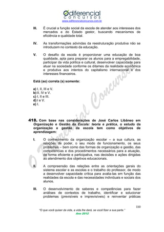 www.odiferencialconcursos.com.br

III.

É crucial a função social da escola de atender aos interesses dos
mercados e do Estado gestor, buscando mecanismos de
eficiência e qualidade total.

IV.

As transformações advindas da reestruturação produtiva não se
introduzem no contexto da educação.

V.

O desafio da escola é proporcionar uma educação de boa
qualidade, apta para preparar os alunos para a empregabilidade,
participar da vida política e cultural, desenvolver capacidade para
atuar na sociedade conforme os ditames da realidade econômica
e produtiva aos intentos do capitalismo internacional e dos
interesses financeiros.

Está (ao) correta (s) somente:
a) I, II, III e V.
b) II, IV e V.
c) I, II e III.
d) I e V.
e) I.

418. Com base nas considerações de José Carlos Libâneo em
Organização e Gestão da Escola: teoria e prática, o estudo da
organização e gestão da escola tem como objetivos de
aprendizagem:
I.

O conhecimento da organização escolar – a sua cultura, as
relações de poder, o seu modo de funcionamento, os seus
problemas – bem como das formas de organização e gestão, das
competências e dos procedimentos necessários para a atuação,
de forma eficiente e participativa, nas decisões e ações dirigidas
ao atendimento dos objetivos educacionais.

II.

A compreensão das relações entre as orientações gerais do
sistema escolar e as escolas e o trabalho do professor, de modo
a desenvolver capacidade crítica para avalia-las em função das
realidades da escola e das necessidades individuais e sociais dos
alunos.

III.

O desenvolvimento de saberes e competências para fazer
análises de contextos de trabalho, identificar e solucionar
problemas (previsíveis e imprevisíveis) e reinventar práticas
150
“O que você quiser da vida, a vida lhe dará, se você fizer a sua parte.”
Ano 2012

 