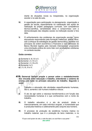 www.odiferencialconcursos.com.br

diante de situações novas ou inesperadas, na organização
escolar e na sala de aula.
IV.

A capacitação para participação no planejamento, organização e
gestão da escola, especialmente na viabilização das ações de
realização do projeto pedagógico curricular, com competência
técnico-científica, sensibilidade ética e compromisso com a
democratização das relações sociais na instituição escolar e fora
dela.

V.

O enfrentamento dos problemas da organização escolar, como
educadores responsáveis pela formação intelectual, afetiva, ética,
sob o enfoque de estratégias de gestão democrática, pautada nos
princípios de ordem econômica e financeira e nos interesses do
Banco Mundial regidos pelo mercado internacional, propiciando
uma orientação prática de como lidar com as situações cotidianas
no contexto escolar.

Estão corretas:
a) Somente II, III, IV e V.
b) Somente I, II, IV e V.
c) Somente I, II, III e IV.
d) Somente I e V.
e) I, II, III, IV e V.

419. Demerval Saviani propõe o pensar sobre o restabelecimento
dos vínculos entre educação e trabalho, entendendo o sistema de
ensino com base no princípio educativo do trabalho. Segundo o
autor:
I.

Trabalho e educação são atividades especificamente humanas,
isto é, somente o ser humano trabalha e educa.

II.

O ato de agir sobre a natureza transformando-a em função das
necessidades humanas é o que conhecemos com o nome de
trabalho.

III.

O trabalho educativo é o ato de produzir, direta e
intencionalmente, em cada indivíduo singular, a humanidade que
é produzida histórica e coletivamente pelo conjunto dos homens.

IV.

O processo de produção da existência humana implica no
trabalho material, que é a produção de bens materiais; e no
151
“O que você quiser da vida, a vida lhe dará, se você fizer a sua parte.”
Ano 2012

 