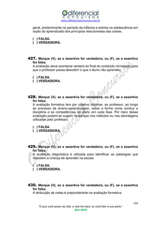 www.odiferencialconcursos.com.br

geral, predominante no período da infância e extinta na adolescência em
razão do aprendizado dos princípios reducionistas das coisas.
( ) FALSA.
( ) VERDADEIRA.

427. Marque (V), se a assertiva for verdadeira, ou (F), se a assertiva
for falsa.
A avaliação deve acontecer sempre ao final do conteúdo ministrado para
que o professor possa descobrir o que o aluno não aprendeu.
( ) FALSA.
( ) VERDADEIRA.

428. Marque (V), se a assertiva for verdadeira, ou (F), se a assertiva
for falsa.
A avaliação formativa tem por objetivo informar, ao professor, ao longo
do processo de ensino-aprendizagem, sobre a forma como conduz a
disciplina e as competências do aluno em cada fase. Por meio dessa
avaliação podem-se sugerir mudanças nos métodos ou nas abordagens
utilizadas pelo professor.
( ) FALSA.
( ) VERDADEIRA.

429. Marque (V), se a assertiva for verdadeira, ou (F), se a assertiva
for falsa.
A avaliação diagnóstica é utilizada para identificar as patologias que
impedem a criança de aprender na escola.
( ) FALSA.
( ) VERDADEIRA.

430. Marque (V), se a assertiva for verdadeira, ou (F), se a assertiva
for falsa.
A atribuição de notas é preponderante na avaliação formativa.
154
“O que você quiser da vida, a vida lhe dará, se você fizer a sua parte.”
Ano 2012

 