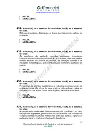 www.odiferencialconcursos.com.br

( ) FALSA.
( ) VERDADEIRA.

431. Marque (V), se a assertiva for verdadeira, ou (F), se a assertiva
for falsa.
Defesas de projetos, dissertações e teses são instrumentos válidos de
avaliação.
( ) FALSA.
( ) VERDADEIRA.

432. Marque (V), se a assertiva for verdadeira, ou (F), se a assertiva
for falsa.
Os resultados da avaliação somativa configuram importantes
instrumentos de avaliação da instituição educacional, visto que podem
nortear decisões de política educacional, de formação docente e de
inovações metodológicas, que contribuam para melhorar a qualidade do
ensino.
( ) FALSA.
( ) VERDADEIRA.

433. Marque (V), se a assertiva for verdadeira, ou (F), se a assertiva
for falsa.
Provas orais ou escritas, questionários e redações são instrumentos da
avaliação formal. Os juízos de valor emitidos pelo professor sobre as
competências dos alunos fazem parte do plano da avaliação informal.
( ) FALSA.
( ) VERDADEIRA.

434. Marque (V), se a assertiva for verdadeira, ou (F), se a assertiva
for falsa.
Ao propor a discussão sobre determinado assunto, o professor, por meio
das opiniões expressas, pode avaliar os valores éticos que norteiam os
comportamentos dos alunos. Pelas notas atribuídas às falas, o professor
pode determinar o nível de conhecimento dos alunos.
155
“O que você quiser da vida, a vida lhe dará, se você fizer a sua parte.”
Ano 2012

 