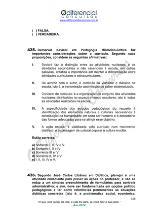 www.odiferencialconcursos.com.br

( ) FALSA.
( ) VERDADEIRA.

435. Demerval

Saviani em Pedagogia Histórico-Crítica faz
importantes considerações sobre o currículo. Segundo suas
proposições, considere as seguintes afirmativas:
I.

Saviani faz a distinção entre as atividades nucleares e as
atividades secundárias e não essenciais à escola; em outras
palavras, enfatiza a importância em manter a diferenciação entre
atividades curriculares e extracurriculares.

II.

De acordo com o autor, o currículo irá viabilizar o clássico na
escola, isto é, a transmissão-assimilação do saber sistematizado.

III.

Conceito de currículo: é a organização do conjunto das atividades
nucleares distribuídas no espaço e tempo escolares, isto é, todas
as atividades realizadas na escola.

IV.

A especificidade dos estudos pedagógicos diz respeito à
identificação dos elementos naturais e culturais necessários à
constituição da humanidade em cada ser humano e à descoberta
das formas adequadas para se atingir esse objetivo.

V.

A ação escolar é viabilizada pelo currículo num movimento
dialético: é a passagem da cultural popular à cultura erudita.

Estão corretas:
a) Somente I, II, IV e V.
b) Somente I, II e IV.
c) Somente III e IV.
d) Somente II, IV e V.
e) I, II, III, IV e V.

436. Segundo José Carlos Libâneo em Didática, planejar é uma
atividade consciente para prever as ações do professor, e não se
reduz a um simples preenchimento de formulários para controle
administrativo; e sim, deve ser fundamentada em opções político
pedagógicas e ter como referências permanentes as situações
didáticas concretas (isto é, a problemática social, econômica,
156
“O que você quiser da vida, a vida lhe dará, se você fizer a sua parte.”
Ano 2012

 