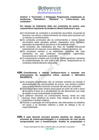 www.odiferencialconcursos.com.br

diretiva” e “tecnicista”, e Pedagogia Progressista, englobando as
tendências “libertadora”, “libertária” e “crítico-social dos
conteúdos”.
Em relação ao tratamento dado aos conteúdos de ensino, uma
característica importante da tendência liberal tradicional é que:
a) A transmissão de conteúdos é considerada secundária, buscando-se
favorecer nos alunos o desenvolvimento de meios para buscarem por
si mesmos os conhecimentos.
b) Os conteúdos priorizados são os conhecimentos e valores sociais
acumulados pelas gerações adultas, repassados como verdades,
separados da experiência dos alunos e da realidade social.
c) Os conteúdos são trabalhados por meio de material instrucional
sistematizado em manuais, livros didáticos, módulos de ensino, etc.
d) Os processos mentais e as habilidades cognitivas são mais
valorizados do que conteúdos racionalmente organizados,
favorecendo-se o ―aprender a aprender‖.
e) O conhecimento é tratado sob a forma de ―temas geradores‖ extraídos
da problematização da vida prática dos alunos, desprezando-se os
conteúdos tradicionalmente valorizados.

438. Considerando a relação professor-aluno e baseado nos
pressupostos
INCORRETA.

da

perspectiva

crítica,

assinale

a

alternativa

a) As propostas progressistas não se orientam somente em direção à
democratização das oportunidades de ensino, mas também supõem
que o próprio trabalho exercido na escola não deva ser autoritário.
b) O professor deve estar sempre preocupado em partir de onde o aluno
se encontra e deve ter a sensibilidade de não desmerecer sua visão
de mundo e suas necessidades fundamentais.
c) O professor transmite um conhecimento técnico, tendo em vista
alcançar maior eficiência do ensino. Esta relação se dá de forma
pragmática e também objetiva.
d) Visando à superação do individualismo, são estimulados os trabalhos
em grupo e as decisões coletivas a partir do diálogo e da coresponsabilidade.

439. A ação docente encontra grandes desafios em relação ao
processo de ensino-aprendizagem e a construção de uma escola
comprometida com a transformação. Analise as proposições a
158
“O que você quiser da vida, a vida lhe dará, se você fizer a sua parte.”
Ano 2012

 