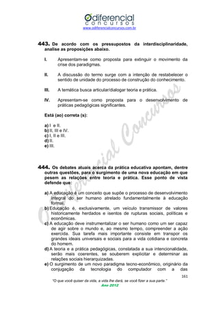 www.odiferencialconcursos.com.br

443. De acordo com os pressupostos da interdisciplinaridade,
analise as proposições abaixo.
I.

Apresentam-se como proposta para extinguir o movimento da
crise dos paradigmas.

II.

A discussão do termo surge com a intenção de restabelecer o
sentido de unidade do processo de construção do conhecimento.

III.

A temática busca articular/dialogar teoria e prática.

IV.

Apresentam-se como proposta para o desenvolvimento de
práticas pedagógicas significantes.

Está (ao) correta (s):
a) I e II.
b) II, III e IV.
c) I, II e III.
d) II.
e) III.

444. Os debates atuais acerca da prática educativa apontam, dentre
outras questões, para o surgimento de uma nova educação em que
pesem as relações entre teoria e prática. Esse ponto de vista
defende que:
a) A educação é um conceito que supõe o processo de desenvolvimento
integral do ser humano atrelado fundamentalmente à educação
formal.
b) Educação é, exclusivamente, um veículo transmissor de valores
historicamente herdados e isentos de rupturas sociais, políticas e
econômicas.
c) A educação deve instrumentalizar o ser humano como um ser capaz
de agir sobre o mundo e, ao mesmo tempo, compreender a ação
exercida. Sua tarefa mais importante consiste em transpor os
grandes ideais universais e sociais para a vida cotidiana e concreta
do homem.
d) A teoria e a prática pedagógicas, constatada a sua intencionalidade,
serão mais coerentes, se souberem explicitar e determinar as
relações sociais hierarquizadas.
e) O surgimento de um novo paradigma tecno-econômico, originário da
conjugação da tecnologia do computador com a das
161
“O que você quiser da vida, a vida lhe dará, se você fizer a sua parte.”
Ano 2012

 