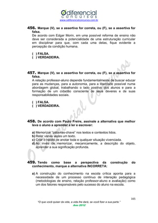 www.odiferencialconcursos.com.br

456. Marque (V), se a assertiva for correta, ou (F), se a assertiva for
falsa.
De acordo com Edgar Morin, em uma possível reforma de ensino não
deve ser considerada a potencialidade de uma estruturação curricular
em disciplinar para que, com cada uma delas, fique evidente a
percepção da condição humana.
( ) FALSA.
( ) VERDADEIRA.

457. Marque (V), se a assertiva for correta, ou (F), se a assertiva for
falsa.
A relação professor-aluno depende fundamentalmente de buscar educar
para as mudanças, para a autonomia, para a liberdade possível numa
abordagem global, trabalhando o lado positivo dos alunos e para a
formação de um cidadão consciente de seus deveres e de suas
responsabilidades sociais.
( ) FALSA.
( ) VERDADEIRA.

458. De acordo com Paulo Freire, assinale a alternativa que melhor
leva o aluno a aprender a ler e escrever:
a) Memorizar ―palavras-chave‖ nos textos e contextos lidos.
b) Reler várias vezes um texto.
c) Criar o hábito de anotar toda e qualquer situação vivenciada.
d) Ao invés de memorizar, mecanicamente, a descrição do objeto,
aprender a sua significação profunda.

459. Tendo

como base a perspectiva da construção
conhecimento, marque a alternativa INCORRETA:

do

a) A construção do conhecimento na escola crítica aponta para a
necessidade de um processo contínuo de interação pedagógica
(metodologias de ensino, relação professor-aluno e avaliação) como
um dos fatores responsáveis pelo sucesso do aluno na escola.

165
“O que você quiser da vida, a vida lhe dará, se você fizer a sua parte.”
Ano 2012

 
