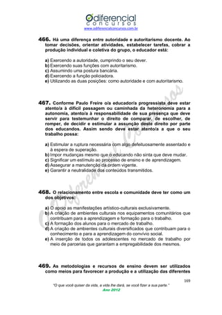 www.odiferencialconcursos.com.br

466. Há uma diferença entre autoridade e autoritarismo docente. Ao
tomar decisões, orientar atividades, estabelecer tarefas, cobrar a
produção individual e coletiva do grupo, o educador está:
a) Exercendo a autoridade, cumprindo o seu dever.
b) Exercendo suas funções com autoritarismo.
c) Assumindo uma postura bancária.
d) Exercendo a função policiadora.
e) Utilizando as duas posições: como autoridade e com autoritarismo.

467. Conforme Paulo Freire o/a educador/a progressista deve estar
atento/a à difícil passagem ou caminhada da heteronomia para a
autonomia, atento/a à responsabilidade de sua presença que deve
servir para testemunhar o direito de comparar, de escolher, de
romper, de decidir e estimular a assunção deste direito por parte
dos educandos. Assim sendo deve estar atento/a a que o seu
trabalho possa:
a) Estimular a ruptura necessária com algo defeituosamente assentado e
à espera de superação.
b) Impor mudanças mesmo que o educando não sinta que deve mudar.
c) Significar um estímulo ao processo de ensino e de aprendizagem.
d) Assegurar a manutenção da ordem vigente.
e) Garantir a neutralidade dos conteúdos transmitidos.

468. O relacionamento entre escola e comunidade deve ter como um
dos objetivos:
a) O apoio as manifestações artístico-culturais exclusivamente.
b) A criação de ambientes culturais nos equipamentos comunitários que
contribuam para a aprendizagem e formação para o trabalho.
c) A formação dos alunos para o mercado de trabalho.
d) A criação de ambientes culturais diversificados que contribuam para o
conhecimento e para a aprendizagem do convívio social.
e) A inserção de todos os adolescentes no mercado de trabalho por
meio de parcerias que garantam a empregabilidade dos mesmos.

469. As metodologias e recursos de ensino devem ser utilizados
como meios para favorecer a produção e a utilização das diferentes
169
“O que você quiser da vida, a vida lhe dará, se você fizer a sua parte.”
Ano 2012

 