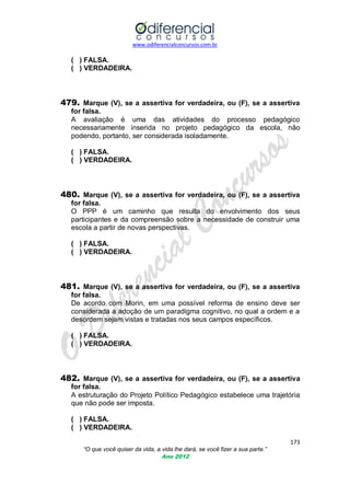 www.odiferencialconcursos.com.br

( ) FALSA.
( ) VERDADEIRA.

479. Marque (V), se a assertiva for verdadeira, ou (F), se a assertiva
for falsa.
A avaliação é uma das atividades do processo pedagógico
necessariamente inserida no projeto pedagógico da escola, não
podendo, portanto, ser considerada isoladamente.
( ) FALSA.
( ) VERDADEIRA.

480. Marque (V), se a assertiva for verdadeira, ou (F), se a assertiva
for falsa.
O PPP é um caminho que resulta do envolvimento dos seus
participantes e da compreensão sobre a necessidade de construir uma
escola a partir de novas perspectivas.
( ) FALSA.
( ) VERDADEIRA.

481. Marque (V), se a assertiva for verdadeira, ou (F), se a assertiva
for falsa.
De acordo com Morin, em uma possível reforma de ensino deve ser
considerada a adoção de um paradigma cognitivo, no qual a ordem e a
desordem sejam vistas e tratadas nos seus campos específicos.
( ) FALSA.
( ) VERDADEIRA.

482. Marque (V), se a assertiva for verdadeira, ou (F), se a assertiva
for falsa.
A estruturação do Projeto Político Pedagógico estabelece uma trajetória
que não pode ser imposta.
( ) FALSA.
( ) VERDADEIRA.
173
“O que você quiser da vida, a vida lhe dará, se você fizer a sua parte.”
Ano 2012

 