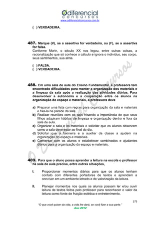 www.odiferencialconcursos.com.br

( ) VERDADEIRA.

487. Marque (V), se a assertiva for verdadeira, ou (F), se a assertiva
for falsa.
Conforme Morin, o século XX nos legou, entre outras coisas, a
racionalização que só conhece o cálculo e ignora o indivíduo, seu corpo,
seus sentimentos, sua alma.
( ) FALSA.
( ) VERDADEIRA.

488. Em uma sala de aula do Ensino Fundamental, a professora tem
encontrado dificuldades para manter a organização dos materiais e
a limpeza da sala após a realização das atividades diárias. Para
desenvolver a autonomia e a cooperação entre os alunos na
organização do espaço e materiais, a professora deve
a) Preparar uma lista com regras para organização da sala e materiais
e fixa-la na parede da sala.
b) Realizar reuniões com os pais frisando a importância de que seus
filhos adquiram hábitos de limpeza e organização dentro e fora da
sala de aula.
c) Organizar a sala e os materiais e solicitar que os alunos observem
como a sala deve estar ao final do dia.
d) Solicitar que a faxineira e a auxiliar da classe a ajudem na
organização do espaço e materiais.
e) Conversar com os alunos e estabelecer combinados e ajudantes
diários para a organização do espaço e materiais.

489. Para que o aluno possa aprender a leitura na escola o professor
na sala de aula precisa, entre outras situações,
I.

Proporcionar momentos diários para que os alunos tenham
contato com diferentes portadores de textos e aprendam a
conviver em um ambiente letrado e de valorização da leitura.

II.

Planejar momentos nos quais os alunos possam ler e/ou ouvir
leitura de textos feitos pelo professor para reconhecer o valor da
leitura como fonte de fruição estética e entretenimento.
175
“O que você quiser da vida, a vida lhe dará, se você fizer a sua parte.”
Ano 2012

 