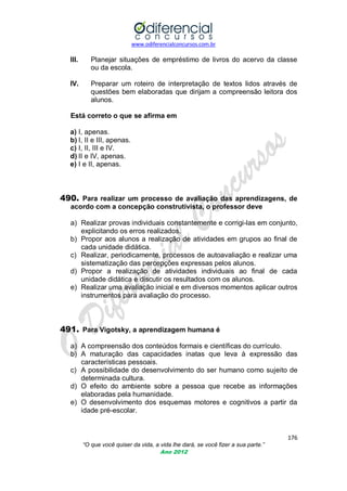 www.odiferencialconcursos.com.br

III.

Planejar situações de empréstimo de livros do acervo da classe
ou da escola.

IV.

Preparar um roteiro de interpretação de textos lidos através de
questões bem elaboradas que dirijam a compreensão leitora dos
alunos.

Está correto o que se afirma em
a) I, apenas.
b) I, II e III, apenas.
c) I, II, III e IV.
d) II e IV, apenas.
e) I e II, apenas.

490. Para realizar um processo de avaliação das aprendizagens, de
acordo com a concepção construtivista, o professor deve
a) Realizar provas individuais constantemente e corrigi-las em conjunto,
explicitando os erros realizados.
b) Propor aos alunos a realização de atividades em grupos ao final de
cada unidade didática.
c) Realizar, periodicamente, processos de autoavaliação e realizar uma
sistematização das percepções expressas pelos alunos.
d) Propor a realização de atividades individuais ao final de cada
unidade didática e discutir os resultados com os alunos.
e) Realizar uma avaliação inicial e em diversos momentos aplicar outros
instrumentos para avaliação do processo.

491. Para Vigotsky, a aprendizagem humana é
a) A compreensão dos conteúdos formais e científicas do currículo.
b) A maturação das capacidades inatas que leva à expressão das
características pessoais.
c) A possibilidade do desenvolvimento do ser humano como sujeito de
determinada cultura.
d) O efeito do ambiente sobre a pessoa que recebe as informações
elaboradas pela humanidade.
e) O desenvolvimento dos esquemas motores e cognitivos a partir da
idade pré-escolar.

176
“O que você quiser da vida, a vida lhe dará, se você fizer a sua parte.”
Ano 2012

 