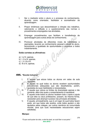 www.odiferencialconcursos.com.br

I.

Ser o mediador entre o aluno e o processo do conhecimento,
atuando como orientador, facilitador e aconselhador da
aprendizagem.

II.

Propor dinâmicas que descentralizam a direção dos trabalhos,
valorizando a reflexão e o questionamento das normas e
procedimentos empregados nas atividades.

III.

Empregar procedimentos que facilitam a transferência de
aprendizagem para outras áreas de conhecimento.

IV.

Promover atividades de diferentes níveis de habilidades e
aspirações, levando ao conhecimento pessoal e social do aluno,
favorecendo a igualdade de oportunidades e sucessos a todos
indistintamente.

Estão corretas as afirmativas:
a)
b)
c)
d)

I e IV, apenas.
I, II e III, apenas.
I, II, III e IV.
III e IV, apenas.

495. “Escola inclusiva”
I.
II.

III.
IV.

V.

É aquela que educa todos os alunos em salas de aula
regulares.
É aquela na qual todos os alunos recebem oportunidades
educacionais adequadas que são desafiadoras, porém,
ajustadas às suas habilidades e necessidades.
É aquela que coloca os limites da diversidade apenas e tão
somente, além dos quais o comportamento é inaceitável.
É aquela onde todos os alunos recebem todo o apoio e ajuda
de que eles ou seus professores, possam, da mesma forma,
necessitar para alcançar sucesso nas principais atividades.
É aquela, principalmente, que é um lugar do qual todos fazem
parte, em que todos são aceitos, onde todos ajudam e são
ajudados pelos colegas, por outros membros da comunidade
escolar, para que suas necessidades educacionais sejam
satisfeitas.

Marque:
178
“O que você quiser da vida, a vida lhe dará, se você fizer a sua parte.”
Ano 2012

 