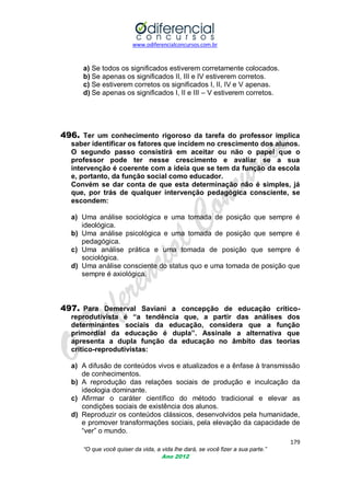 www.odiferencialconcursos.com.br

a) Se todos os significados estiverem corretamente colocados.
b) Se apenas os significados II, III e IV estiverem corretos.
c) Se estiverem corretos os significados I, II, IV e V apenas.
d) Se apenas os significados I, II e III – V estiverem corretos.

496. Ter um conhecimento rigoroso da tarefa do professor implica
saber identificar os fatores que incidem no crescimento dos alunos.
O segundo passo consistirá em aceitar ou não o papel que o
professor pode ter nesse crescimento e avaliar se a sua
intervenção é coerente com a ideia que se tem da função da escola
e, portanto, da função social como educador.
Convém se dar conta de que esta determinação não é simples, já
que, por trás de qualquer intervenção pedagógica consciente, se
escondem:
a) Uma análise sociológica e uma tomada de posição que sempre é
ideológica.
b) Uma análise psicológica e uma tomada de posição que sempre é
pedagógica.
c) Uma análise prática e uma tomada de posição que sempre é
sociológica.
d) Uma análise consciente do status quo e uma tomada de posição que
sempre é axiológica.

497. Para Demerval Saviani a concepção de educação críticoreprodutivista é “a tendência que, a partir das análises dos
determinantes sociais da educação, considera que a função
primordial da educação é dupla”. Assinale a alternativa que
apresenta a dupla função da educação no âmbito das teorias
crítico-reprodutivistas:
a) A difusão de conteúdos vivos e atualizados e a ênfase à transmissão
de conhecimentos.
b) A reprodução das relações sociais de produção e inculcação da
ideologia dominante.
c) Afirmar o caráter científico do método tradicional e elevar as
condições sociais de existência dos alunos.
d) Reproduzir os conteúdos clássicos, desenvolvidos pela humanidade,
e promover transformações sociais, pela elevação da capacidade de
―ver‖ o mundo.
179
“O que você quiser da vida, a vida lhe dará, se você fizer a sua parte.”
Ano 2012

 