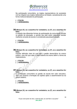 www.odiferencialconcursos.com.br

Na participação comunitária, os órgãos representativos da sociedade
civil se integram aos órgãos deliberativos do Estado, caracterizando uma
forma institucionalizada de participação.
( ) FALSA.
( ) VERDADEIRA.

35. Marque (V), se a assertiva for verdadeira, ou (F), se a assertiva for
falsa.
A respeito das diferentes formas de participação da comunidade escolar
na gestão da educação, a opinião dos pais sobre calendário escolar
mediante consulta da escola é considerada pseudoparticipação.
( ) FALSA.
( ) VERDADEIRA.

36. Marque (V), se a assertiva for verdadeira, ou (F), se a assertiva for
falsa.
Inexiste definição clara do que seja a gestão democrática do ensino
público, uma vez que cabe a cada sistema de ensino definir a forma de
implementá-la.
( ) FALSA.
( ) VERDADEIRA.

37. Marque (V), se a assertiva for verdadeira, ou (F), se a assertiva for
falsa.
A participação comunitária na gestão da escola tem valor educativo,
visto que propicia a formação de sujeitos aptos a assenhorarem-se do
próprio destino.
( ) FALSA.
( ) VERDADEIRA.

38. Marque (V), se a assertiva for verdadeira, ou (F), se a assertiva for
falsa.
18
“O que você quiser da vida, a vida lhe dará, se você fizer a sua parte.”
Ano 2012

 