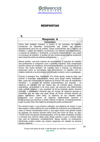 www.odiferencialconcursos.com.br

RESPOSTAS

1.
Resposta: A
Comentário
Como todo trabalho humano, o ensino é um processo de trabalho
constituído de diferentes componentes que podem ser isolados
abstratamente para fins de análise. Esses componentes são o objetivo do
trabalho, o objeto de trabalho, as técnicas e os saberes dos trabalhadores,
o produto do trabalho e, finalmente, os próprios trabalhadores e seu papel
no processo de trabalho. A análise de tais componentes objetiva evidenciar
seus impactos sobre as práticas pedagógicas.
Nesse sentido, uma boa maneira de compreender a natureza do trabalho
dos professores é compará-lo com o trabalho industrial. Esta comparação
permite colocar em evidência, de forma bastante clara, as características do
ensino. Ela ilustra também, de maneira clara e precisa, as diferenças
essenciais entre as tecnologias que encontramos no trabalho com os
objetos materiais e as tecnologias da interação humana, como a pedagogia.
Ensinar é perseguir fins, finalidades. Em linhas gerais, pode-se dizer que
ensinar é empregar determinados meios para atingir certas finalidades.
Mas, quais são exatamente os objetivos do ensino? No caso do trabalhador
industrial – o operário da indústria automobilística, por exemplo – os
objetivos do trabalho que ele realiza são, de maneira geral, precisos,
operatórios, circunscritos e de curto prazo: ele executa uma determinada
ação e pode observar o seu resultado de forma bastante rápida. Noutras
palavras, o trabalhador industrial age em função de objetivos precisos e
coerentes que ele sabe que pode atingir de forma concreta através de
meios operatórios. Além disso, os objetivos de seu trabalho estão
integrados num conjunto de objetivos relativamente coerente e
hierarquizado que estrutura a tarefa coletiva na fábrica. Comparativamente,
o que se pode dizer dos objetivos perseguidos pelos professores?
Em primeiro lugar, o que chama a atenção, nos objetivos do ensino, é que
eles exigem a ação coletiva de uma multidão de indivíduos (os professores),
mais ou menos coordenados entre si, que agem sobre uma grande massa
de pessoas (os alunos) durante vários anos (em torno de doze, ou seja,
15.000 horas nos países industrializados), a fim de obter resultados incertos
e remotos que nenhum deles pode atingir sozinho e que a maioria deles
não verá se realizarem completamente. Nesse sentido, os professores
dificilmente podem avaliar seu próprio progresso em relação ao alcance
desses objetivos.
182
“O que você quiser da vida, a vida lhe dará, se você fizer a sua parte.”
Ano 2012

 