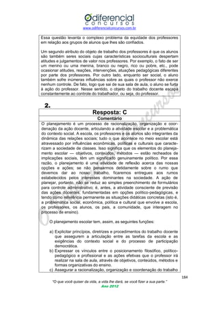 www.odiferencialconcursos.com.br

Essa questão levanta o complexo problema da equidade dos professores
em relação aos grupos de alunos que lhes são confiados.
Um segundo atributo do objeto de trabalho dos professores é que os alunos
são também seres sociais cujas características socioculturais despertam
atitudes e julgamentos de valor nos professores. Por exemplo, o fato de ser
um menino ou uma menina, branco ou negro, rico ou pobre, etc., pode
ocasionar atitudes, reações, intervenções, atuações pedagógicas diferentes
por parte dos professores. Por outro lado, enquanto ser social, o aluno
também sofre inúmeras influências sobre as quais o professor não exerce
nenhum controle. De fato, logo que sai de sua sala de aula, o aluno se furta
à ação do professor. Nesse sentido, o objeto do trabalho docente escapa
constantemente ao controle do trabalhador, ou seja, do professor.

2.
Resposta: C
Comentário
O planejamento é um processo de racionalização, organização e coordenação da ação docente, articulando a atividade escolar e a problemática
do contexto social. A escola, os professores e os alunos são integrantes da
dinâmica das relações sociais; tudo o que acontece no meio escolar está
atravessado por influências econômicas, políticas e culturais que caracterizam a sociedade de classes. Isso significa que os elementos do planejamento escolar — objetivos, conteúdos, métodos — estão recheados de
implicações sociais, têm um significado genuinamente político. Por essa
razão, o planejamento é uma atividade de reflexão acerca das nossas
opções e ações; se não pensarmos detidamente sobre o rumo que
devemos dar ao nosso trabalho, ficaremos entregues aos rumos
estabelecidos pelos interesses dominantes na sociedade. A ação de
planejar, portanto, não se reduz ao simples preenchimento de formulários
para controle administrativo; é, antes, a atividade consciente de previsão
das ações docentes, fundamentadas em opções político-pedagógicas, e
tendo como referência permanente as situações didáticas concretas (isto é,
a problemática social, econômica, política e cultural que envolve a escola,
os professores, os alunos, os pais, a comunidade, que interagem no
processo de ensino).
O planejamento escolar tem, assim, as seguintes funções:
a) Explicitar princípios, diretrizes e procedimentos do trabalho docente
que assegurem a articulação entre as tarefas da escola e as
exigências do contexto social e do processo de participação
democrática.
b) Expressar os vínculos entre o posicionamento filosófico, políticopedagógico e profissional e as ações efetivas que o professor irá
realizar na sala de aula, através de objetivos, conteúdos, métodos e
formas organizativas do ensino.
c) Assegurar a racionalização, organização e coordenação do trabalho
184
“O que você quiser da vida, a vida lhe dará, se você fizer a sua parte.”
Ano 2012

 