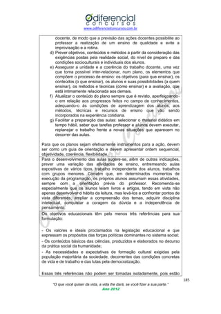 www.odiferencialconcursos.com.br

d)

e)

f)

g)

docente, de modo que a previsão das ações docentes possibilite ao
professor a realização de um ensino de qualidade e evite a
improvisação e a rotina.
Prever objetivos, conteúdos e métodos a partir da consideração das
exigências postas pela realidade social, do nível de preparo e das
condições socioculturais e individuais dos alunos.
Assegurar a unidade e a coerência do trabalho docente, uma vez
que torna possível inter-relacionar, num plano, os elementos que
compõem o processo de ensino: os objetivos (para que ensinar), os
conteúdos (o que ensinar), os alunos e suas possibilidades (a quem
ensinar), os métodos e técnicas (como ensinar) e a avaliação, que
está intimamente relacionada aos demais.
Atualizar o conteúdo do plano sempre que é revisto, aperfeiçoandoo em relação aos progressos feitos no campo de conhecimentos,
adequando-o às condições de aprendizagem dos alunos, aos
métodos, técnicas e recursos de ensino que vão sendo
incorporados na experiência cotidiana.
Facilitar a preparação das aulas: selecionar o material didático em
tempo hábil, saber que tarefas professor e alunos devem executar,
replanejar o trabalho frente a novas situações que aparecem no
decorrer das aulas.

Para que os planos sejam efetivamente instrumentos para a ação, devem
ser como um guia de orientação e devem apresentar ordem sequencial,
objetividade, coerência, flexibilidade.
Para o desenvolvimento das aulas sugere-se, além de outras indicações,
prever uma variação das atividades de ensino, entremeando aulas
expositivas de vários tipos, trabalho independente dos alunos, trabalhos
com grupos menores. Convém que, em determinados momentos de
execução da programação, os próprios alunos assumam essas atividades,
sempre com a orientação prévia do professor. Recomenda-se
especialmente que os alunos leiam livros e artigos, tendo em vista não
apenas desenvolver o hábito da leitura, mas levá-los a confrontar pontos de
vista diferentes, ampliar a compreensão dos temas, adquirir disciplina
intelectual, conquistar a coragem da dúvida e a independência de
pensamento.
Os objetivos educacionais têm pelo menos três referências para sua
formulação:
- Os valores e ideais proclamados na legislação educacional e que
expressam os propósitos das forças políticas dominantes no sistema social;
- Os conteúdos básicos das ciências, produzidos e elaborados no decurso
da prática social da humanidade;
- As necessidades e expectativas de formação cultural exigidas pela
população majoritária da sociedade, decorrentes das condições concretas
de vida e de trabalho e das lutas pela democratização.
Essas três referências não podem ser tomadas isoladamente, pois estão
185
“O que você quiser da vida, a vida lhe dará, se você fizer a sua parte.”
Ano 2012

 